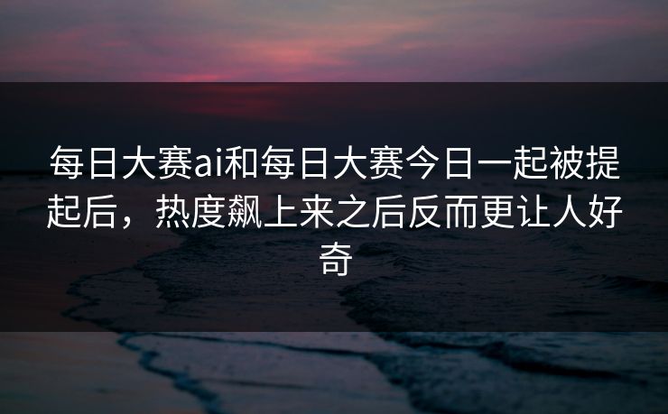 每日大赛ai和每日大赛今日一起被提起后，热度飙上来之后反而更让人好奇
