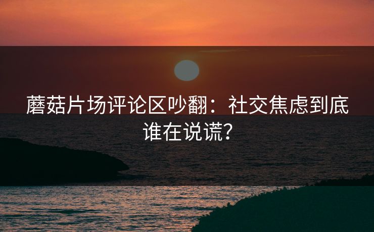蘑菇片场评论区吵翻：社交焦虑到底谁在说谎？