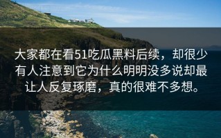 大家都在看51吃瓜黑料后续，却很少有人注意到它为什么明明没多说却最让人反复琢磨，真的很难不多想。