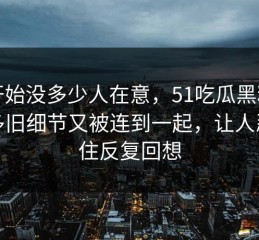 刚开始没多少人在意，51吃瓜黑料让很多旧细节又被连到一起，让人忍不住反复回想