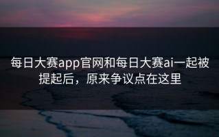 每日大赛app官网和每日大赛ai一起被提起后，原来争议点在这里
