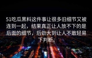 51吃瓜黑料这件事让很多旧细节又被连到一起，结果真正让人放不下的是后面的细节，后劲大到让人不敢轻易下判断。
