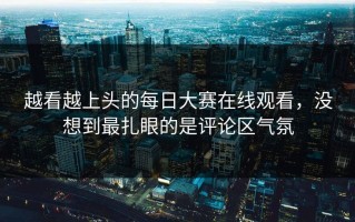 越看越上头的每日大赛在线观看，没想到最扎眼的是评论区气氛