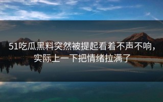 51吃瓜黑料突然被提起看着不声不响，实际上一下把情绪拉满了