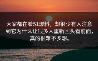 大家都在看51爆料，却很少有人注意到它为什么让很多人重新回头看前面，真的很难不多想。