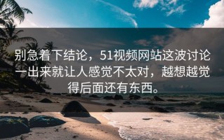 别急着下结论，51视频网站这波讨论一出来就让人感觉不太对，越想越觉得后面还有东西。
