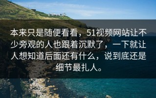 本来只是随便看看，51视频网站让不少旁观的人也跟着沉默了，一下就让人想知道后面还有什么，说到底还是细节最扎人。