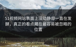 51视频网站表面上没动静却一直在发酵，真正的看点藏在最容易被忽略的位置