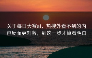 关于每日大赛ai，热搜外看不到的内容反而更刺激，到这一步才算看明白