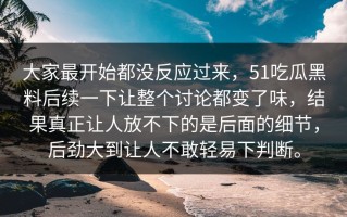 大家最开始都没反应过来，51吃瓜黑料后续一下让整个讨论都变了味，结果真正让人放不下的是后面的细节，后劲大到让人不敢轻易下判断。
