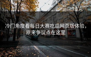 冷门角度看每日大赛吃瓜网页版体验，原来争议点在这里