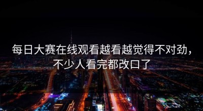 每日大赛在线观看越看越觉得不对劲，不少人看完都改口了