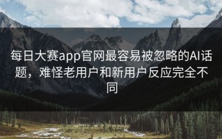 每日大赛app官网最容易被忽略的AI话题，难怪老用户和新用户反应完全不同