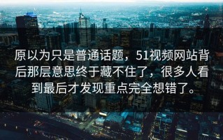 原以为只是普通话题，51视频网站背后那层意思终于藏不住了，很多人看到最后才发现重点完全想错了。