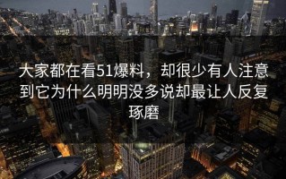 大家都在看51爆料，却很少有人注意到它为什么明明没多说却最让人反复琢磨