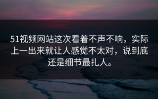 51视频网站这次看着不声不响，实际上一出来就让人感觉不太对，说到底还是细节最扎人。