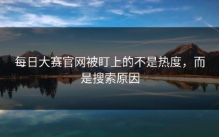 每日大赛官网被盯上的不是热度，而是搜索原因