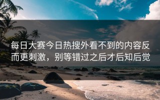 每日大赛今日热搜外看不到的内容反而更刺激，别等错过之后才后知后觉
