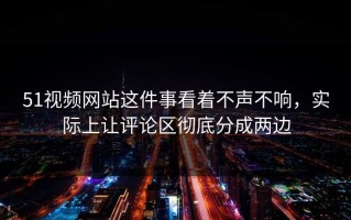 51视频网站这件事看着不声不响，实际上让评论区彻底分成两边