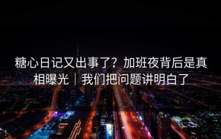 糖心日记又出事了？加班夜背后是真相曝光｜我们把问题讲明白了