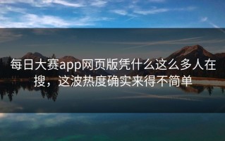 每日大赛app网页版凭什么这么多人在搜，这波热度确实来得不简单