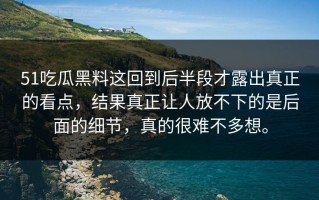 51吃瓜黑料这回到后半段才露出真正的看点，结果真正让人放不下的是后面的细节，真的很难不多想。