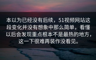 本以为已经没有后续，51视频网站这段变化并没有想象中那么简单，看懂以后会发现重点根本不是最热的地方，这一下很难再装作没看见。
