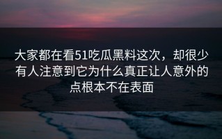 大家都在看51吃瓜黑料这次，却很少有人注意到它为什么真正让人意外的点根本不在表面