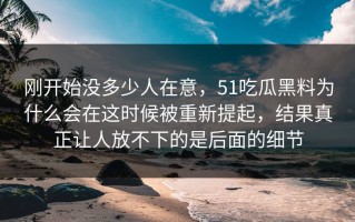 刚开始没多少人在意，51吃瓜黑料为什么会在这时候被重新提起，结果真正让人放不下的是后面的细节