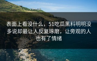 表面上看没什么，51吃瓜黑料明明没多说却最让人反复琢磨，让旁观的人也有了情绪