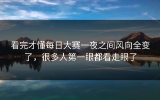 看完才懂每日大赛一夜之间风向全变了，很多人第一眼都看走眼了