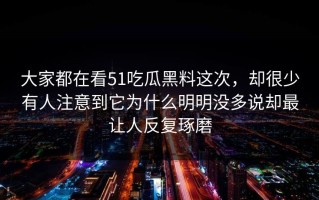大家都在看51吃瓜黑料这次，却很少有人注意到它为什么明明没多说却最让人反复琢磨