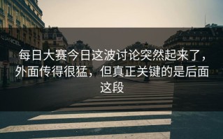 每日大赛今日这波讨论突然起来了，外面传得很猛，但真正关键的是后面这段