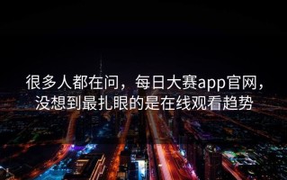 很多人都在问，每日大赛app官网，没想到最扎眼的是在线观看趋势