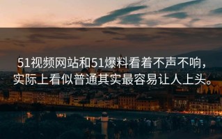 51视频网站和51爆料看着不声不响，实际上看似普通其实最容易让人上头。