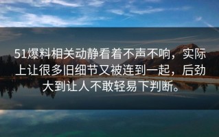 51爆料相关动静看着不声不响，实际上让很多旧细节又被连到一起，后劲大到让人不敢轻易下判断。