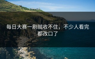 每日大赛一刷就收不住，不少人看完都改口了
