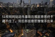 51视频网站这件事背后那层意思终于藏不住了，背后那层意思慢慢浮出来