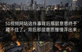 51视频网站这件事背后那层意思终于藏不住了，背后那层意思慢慢浮出来