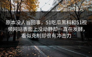 原本没人当回事，51吃瓜黑料和51视频网站表面上没动静却一直在发酵，看似克制却很有冲击力