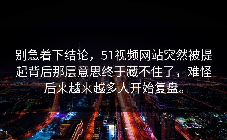 别急着下结论，51视频网站突然被提起背后那层意思终于藏不住了，难怪后来越来越多人开始复盘。-第1张图片-51爆料入口 - 明星私生活揭秘