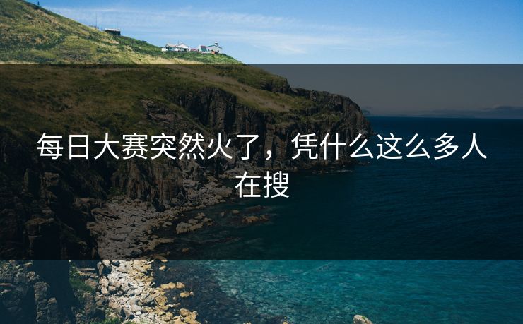 每日大赛突然火了，凭什么这么多人在搜-第1张图片-51爆料入口 - 明星私生活揭秘