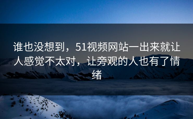 谁也没想到，51视频网站一出来就让人感觉不太对，让旁观的人也有了情绪-第1张图片-51爆料入口 - 明星私生活揭秘