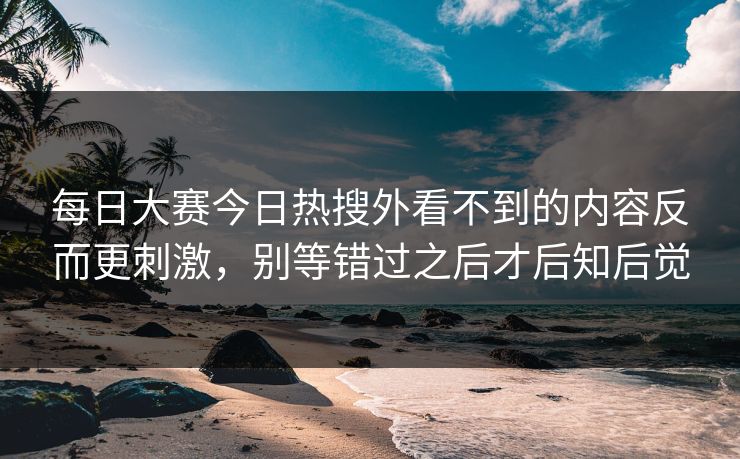 每日大赛今日热搜外看不到的内容反而更刺激，别等错过之后才后知后觉-第1张图片-51爆料入口 - 明星私生活揭秘