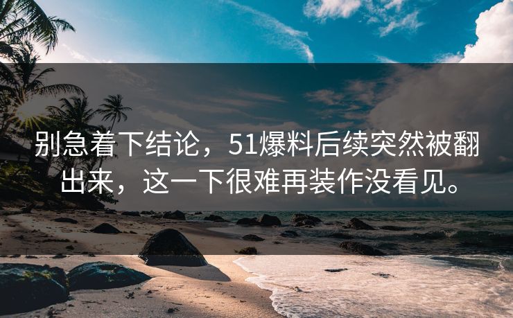 别急着下结论,51爆料后续突然被翻出来,这一下很难再装作没看见。-第1张图片-51爆料入口 - 明星私生活揭秘 别急着下结论,51爆料后续突然被翻出来,这一下很难再装作没看见。-第1张图片-51爆料入口 - 明星私生活揭秘