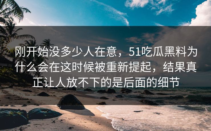 刚开始没多少人在意，51吃瓜黑料为什么会在这时候被重新提起，结果真正让人放不下的是后面的细节-第1张图片-51爆料入口 - 明星私生活揭秘