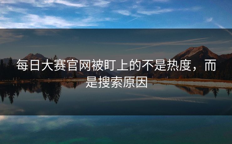 每日大赛官网被盯上的不是热度，而是搜索原因-第1张图片-51爆料入口 - 明星私生活揭秘