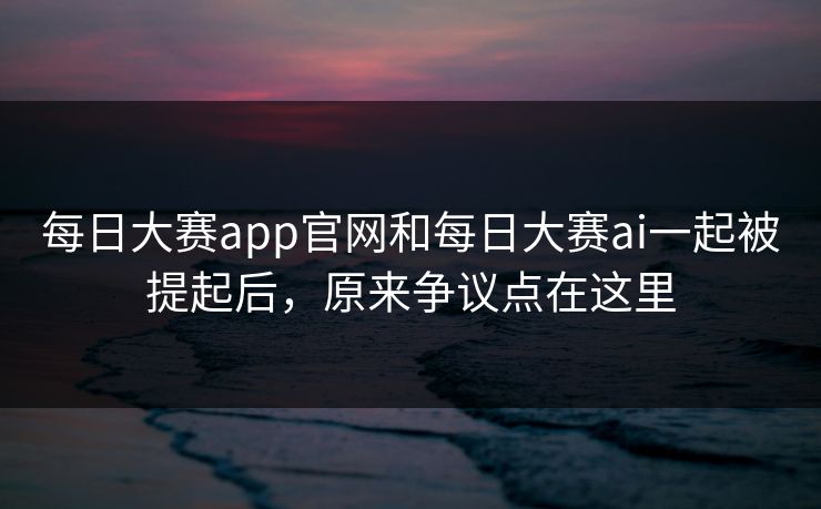 每日大赛app官网和每日大赛ai一起被提起后，原来争议点在这里-第1张图片-51爆料入口 - 明星私生活揭秘