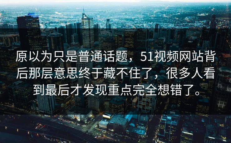 原以为只是普通话题，51视频网站背后那层意思终于藏不住了，很多人看到最后才发现重点完全想错了。-第1张图片-51爆料入口 - 明星私生活揭秘