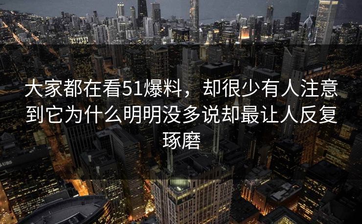 大家都在看51爆料，却很少有人注意到它为什么明明没多说却最让人反复琢磨-第1张图片-51爆料入口 - 明星私生活揭秘
